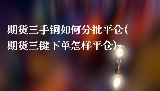 期货三手铜如何分批平仓(期货三键下单怎样平仓)_https://www.qianjuhuagong.com_期货行情_第1张