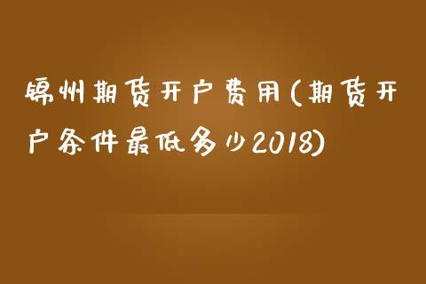 锦州期货开户费用(期货开户条件最低多少2018)_https://www.qianjuhuagong.com_期货平台_第1张