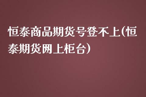 恒泰商品期货号登不上(恒泰期货网上柜台)_https://www.qianjuhuagong.com_期货行情_第1张