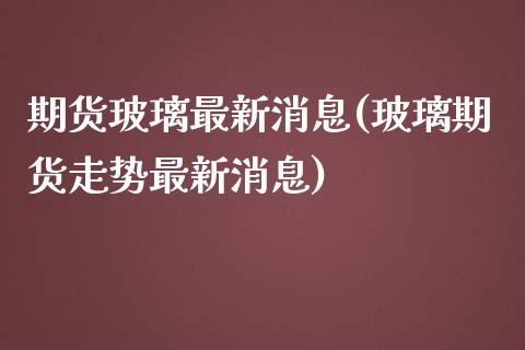 期货玻璃最新消息(玻璃期货走势最新消息)_https://www.qianjuhuagong.com_期货行情_第1张