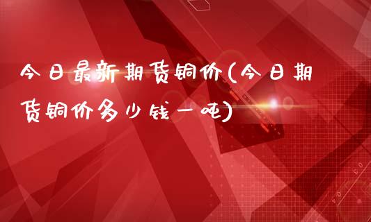 今日最新期货铜价(今日期货铜价多少钱一吨)_https://www.qianjuhuagong.com_期货开户_第1张