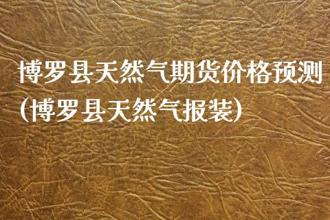 博罗县天然气期货价格预测(博罗县天然气报装)_https://www.qianjuhuagong.com_期货直播_第1张