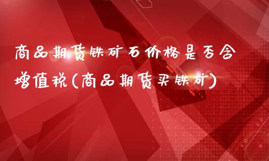 商品期货铁矿石价格是否含增值税(商品期货买铁矿)_https://www.qianjuhuagong.com_期货直播_第1张