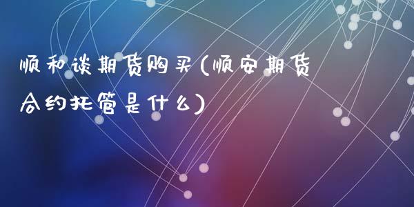 顺和谈期货购买(顺安期货合约托管是什么)_https://www.qianjuhuagong.com_期货平台_第1张