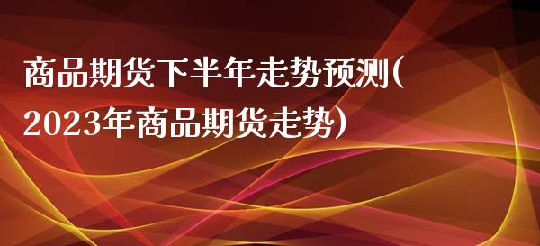 商品期货下半年走势预测(2023年商品期货走势)_https://www.qianjuhuagong.com_期货开户_第1张